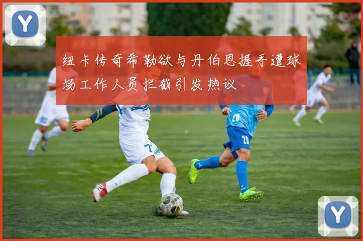 纽卡传奇希勒欲与丹伯恩握手遭球场工作人员拦截引发热议