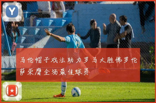 马伦帽子戏法助力罗马大胜佛罗伦萨荣膺全场最佳球员