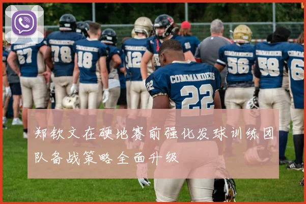 郑钦文在硬地赛前强化发球训练团队备战策略全面升级
