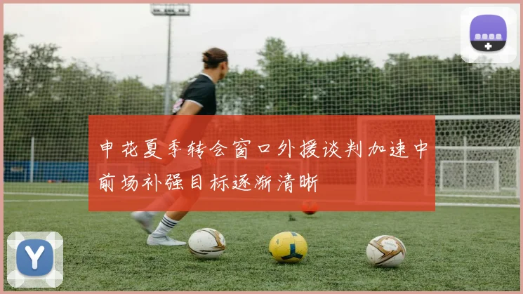 申花夏季转会窗口外援谈判加速中前场补强目标逐渐清晰