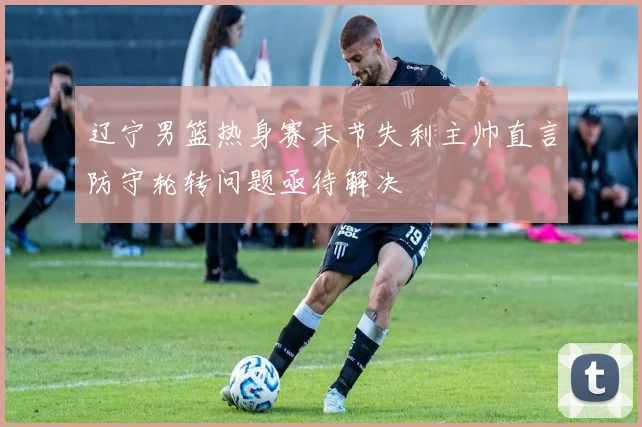 辽宁男篮热身赛末节失利主帅直言防守轮转问题亟待解决