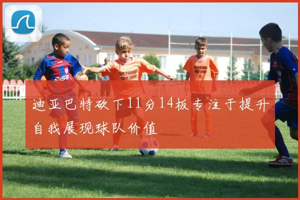 迪亚巴特砍下11分14板专注于提升自我展现球队价值