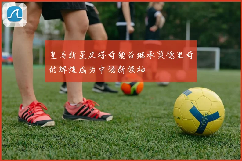 皇马新星皮塔奇能否继承莫德里奇的辉煌成为中场新领袖