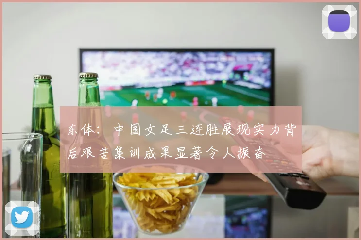 东体：中国女足三连胜展现实力背后艰苦集训成果显著令人振奋