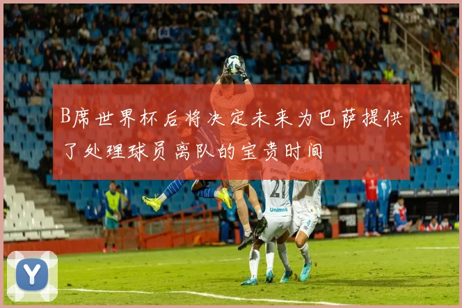B席世界杯后将决定未来为巴萨提供了处理球员离队的宝贵时间